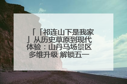 「祁连山下是我家」从历史草原到现代体验：山丹马场景区多维升级 解锁五一文旅新玩法