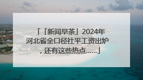 「新闻早茶」2024年河北省全口径社平工资出炉，还有这些热点……