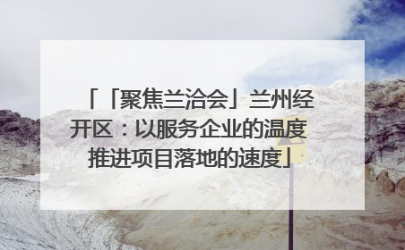 「聚焦兰洽会」兰州经开区：以服务企业的温度推进项目落地的速度