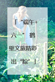 “端午+六一” 鹤壁文旅精彩出“粽”