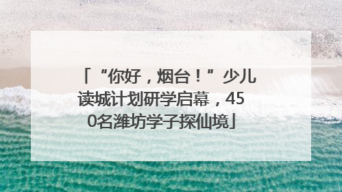 “你好，烟台！”少儿读城计划研学启幕，450名潍坊学子探仙境