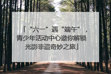 “六一”遇“端午”，青少年活动中心邀你解锁光影非遗奇妙之旅
