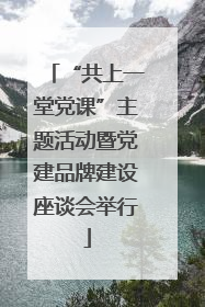 “共上一堂党课”主题活动暨党建品牌建设座谈会举行