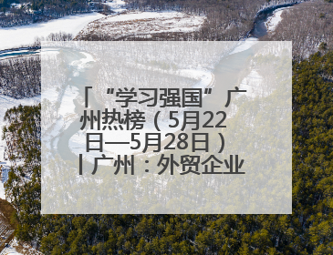 “学习强国”广州热榜（5月22日—5月28日）丨广州：外贸企业忙接单 港口码头忙出货