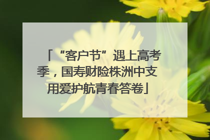“客户节”遇上高考季，国寿财险株洲中支用爱护航青春答卷