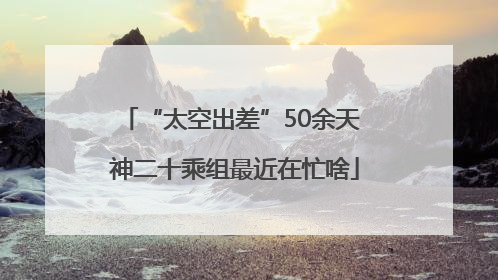 “太空出差”50余天 神二十乘组最近在忙啥