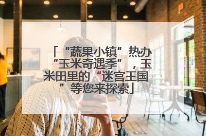“蔬果小镇”热办“玉米奇遇季”，玉米田里的“迷宫王国”等您来探索