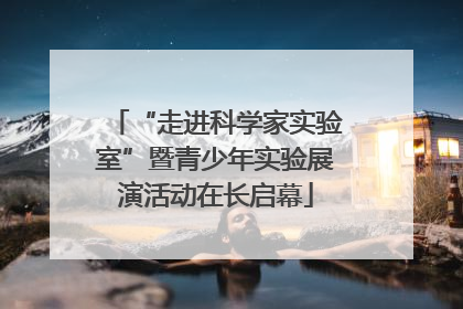 “走进科学家实验室”暨青少年实验展演活动在长启幕