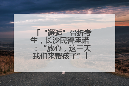 “邂逅”骨折考生，长沙民警承诺：“放心，这三天我们来帮孩子”