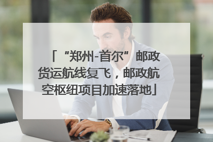 “郑州-首尔”邮政货运航线复飞，邮政航空枢纽项目加速落地