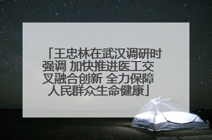 王忠林在武汉调研时强调 加快推进医工交叉融合创新 全力保障人民群众生命健康