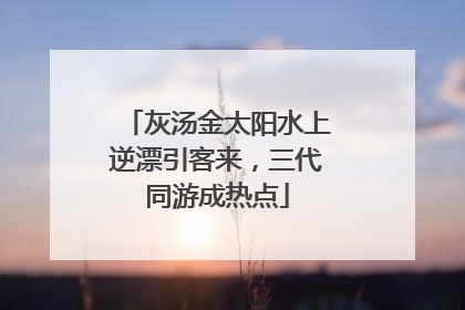 灰汤金太阳水上逆漂引客来，三代同游成热点