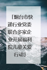 烟台市快递行业党委联合多家企业开展福利院儿童关爱行动