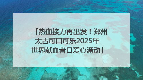 热血接力再出发！郑州太古可口可乐2025年世界献血者日爱心涌动