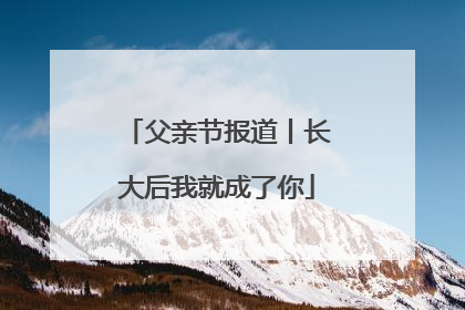 父亲节报道丨长大后我就成了你