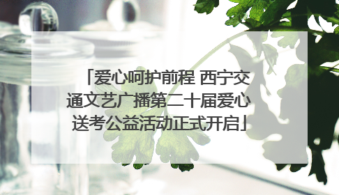 爱心呵护前程 西宁交通文艺广播第二十届爱心送考公益活动正式开启