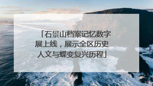 石景山档案记忆数字展上线，展示全区历史人文与蝶变复兴历程