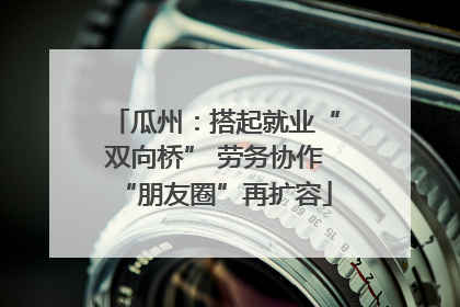 瓜州：搭起就业“双向桥” 劳务协作“朋友圈”再扩容
