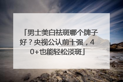 男士美白祛斑哪个牌子好？央视公认前十强，40+也能轻松淡斑