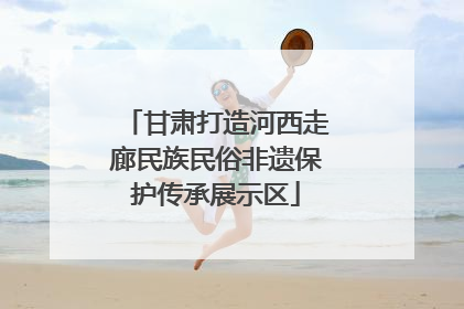 甘肃打造河西走廊民族民俗非遗保护传承展示区