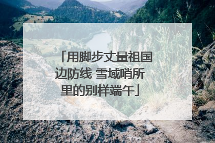 用脚步丈量祖国边防线 雪域哨所里的别样端午