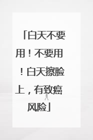 白天不要用！不要用！白天擦脸上，有致癌风险