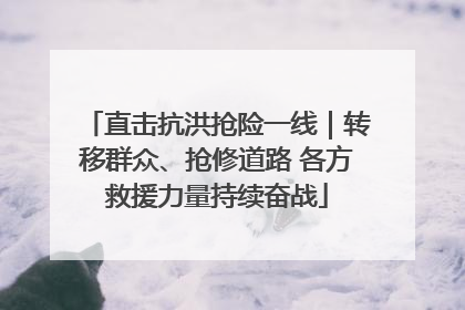 直击抗洪抢险一线｜转移群众、抢修道路 各方救援力量持续奋战