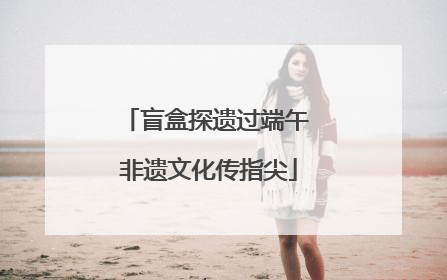 盲盒探遗过端午 非遗文化传指尖