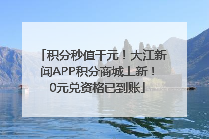 积分秒值千元！大江新闻APP积分商城上新！0元兑资格已到账