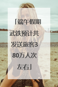 端午假期武铁预计共发送旅客380万人次左右