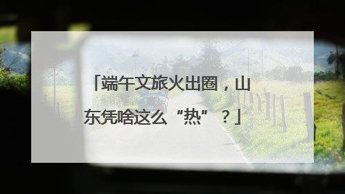 端午文旅火出圈，山东凭啥这么“热”？
