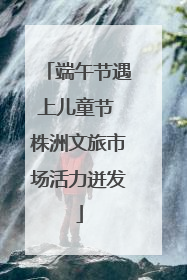 端午节遇上儿童节 株洲文旅市场活力迸发