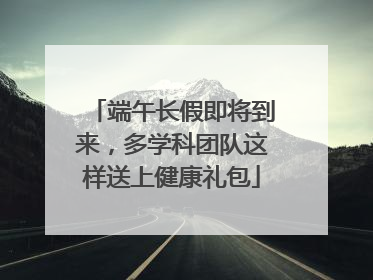 端午长假即将到来，多学科团队这样送上健康礼包