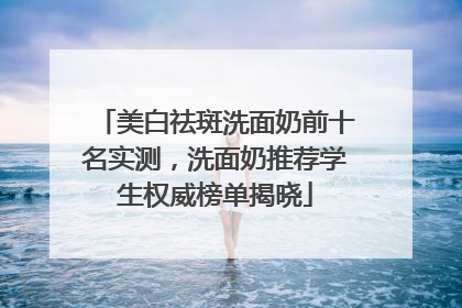 美白祛斑洗面奶前十名实测，洗面奶推荐学生权威榜单揭晓