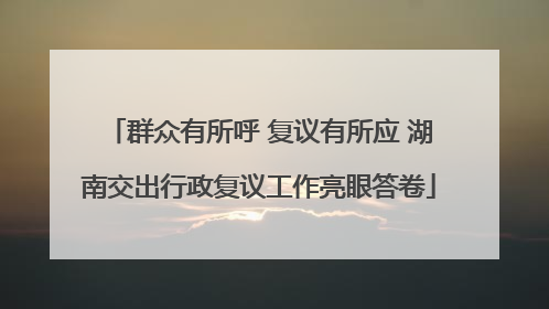 群众有所呼 复议有所应 湖南交出行政复议工作亮眼答卷