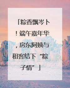 粽香飘岑卜！端午嘉年华，房东阿姨与租客结下“粽子情”