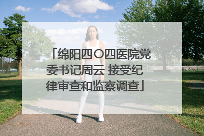 绵阳四〇四医院党委书记周云 接受纪律审查和监察调查