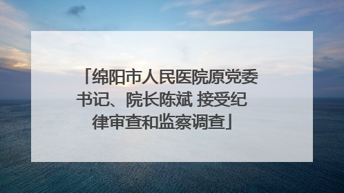 绵阳市人民医院原党委书记、院长陈斌 接受纪律审查和监察调查