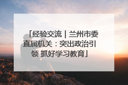 经验交流｜兰州市委直属机关：突出政治引领 抓好学习教育