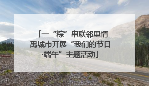 一“粽”串联邻里情 禹城市开展“我们的节日·端午”主题活动