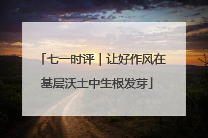 七一时评｜让好作风在基层沃土中生根发芽