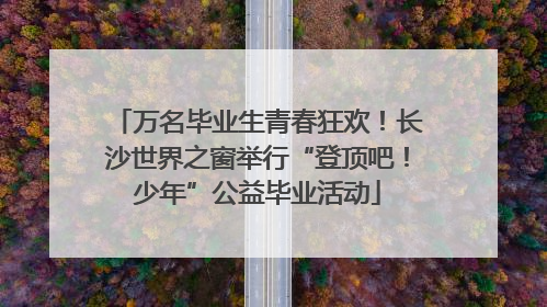 万名毕业生青春狂欢！长沙世界之窗举行“登顶吧！少年”公益毕业活动