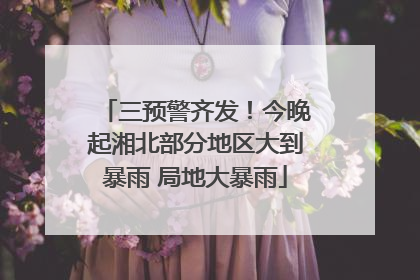 三预警齐发！今晚起湘北部分地区大到暴雨 局地大暴雨