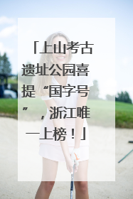 上山考古遗址公园喜提“国字号”，浙江唯一上榜！