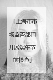 上海市市场监管部门开展端午节前检查