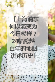 上海浦东何以演变为今日模样？24幅跨越百年的地图讲述历史