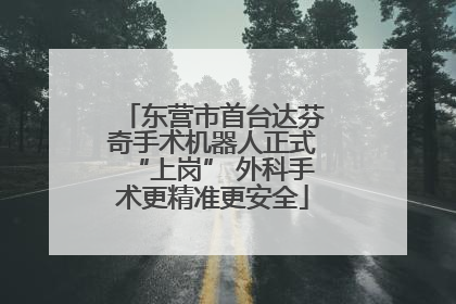 东营市首台达芬奇手术机器人正式“上岗” 外科手术更精准更安全