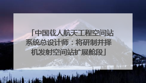 中国载人航天工程空间站系统总设计师：将研制并择机发射空间站扩展舱段