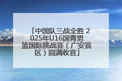 中国队三战全胜 2025年U16国青男篮国际挑战赛（广安赛区）圆满收官