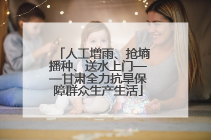 人工增雨、抢墒播种、送水上门——甘肃全力抗旱保障群众生产生活